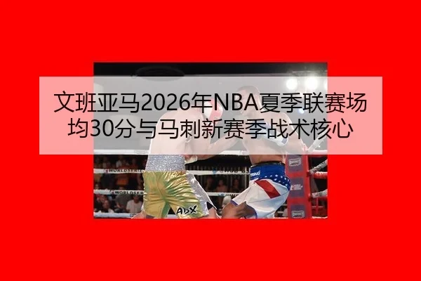 文班亚马2026年NBA夏季联赛场均30分与马刺新赛季战术核心